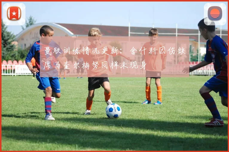 曼联训练情况更新：舍什科因伤缺席马奎尔梅努同样未现身