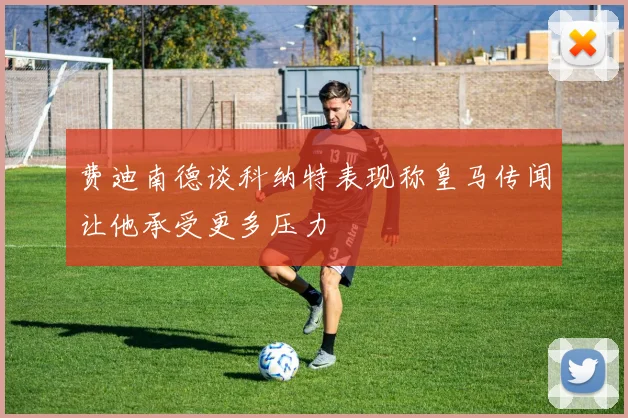 费迪南德谈科纳特表现称皇马传闻让他承受更多压力