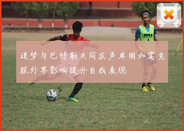 追梦与巴特勒共同发声库明加需克服外界影响提升自我表现