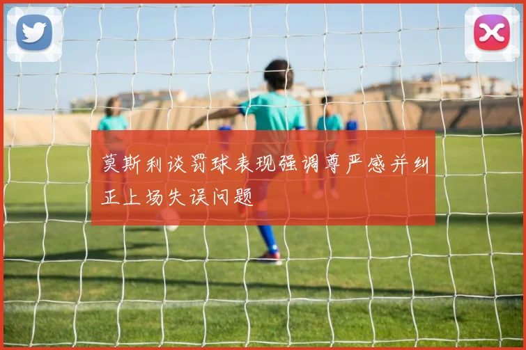 莫斯利谈罚球表现强调尊严感并纠正上场失误问题