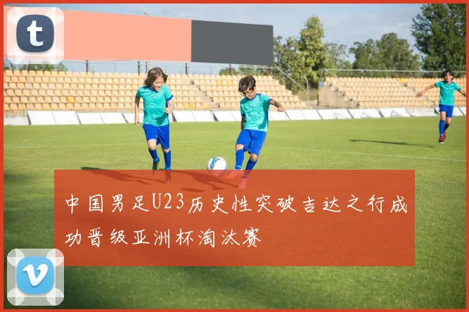中国男足U23历史性突破吉达之行成功晋级亚洲杯淘汰赛
