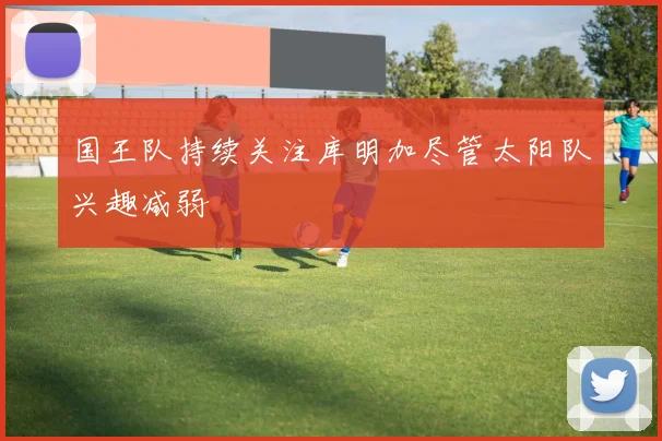 国王队持续关注库明加尽管太阳队兴趣减弱