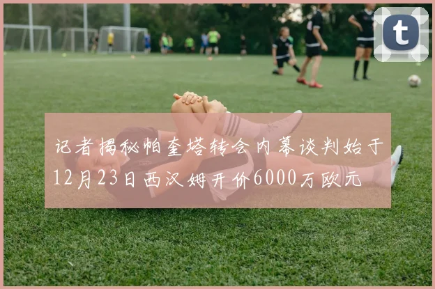 记者揭秘帕奎塔转会内幕谈判始于12月23日西汉姆开价6000万欧元