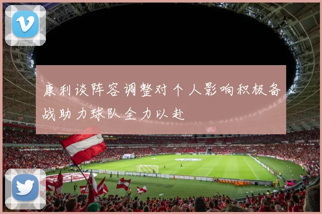 康利谈阵容调整对个人影响积极备战助力球队全力以赴