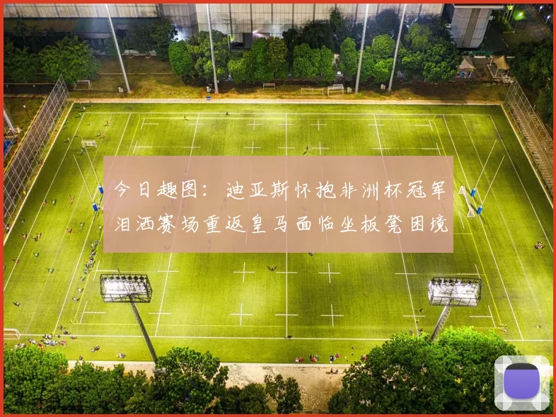 今日趣图：迪亚斯怀抱非洲杯冠军泪洒赛场重返皇马面临坐板凳困境