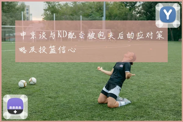 申京谈与KD配合被包夹后的应对策略及投篮信心