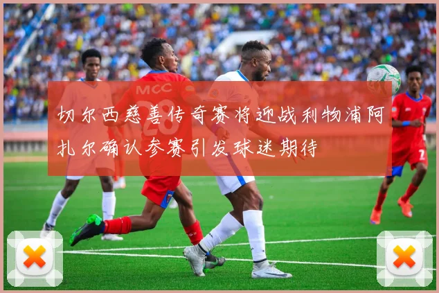 切尔西慈善传奇赛将迎战利物浦阿扎尔确认参赛引发球迷期待