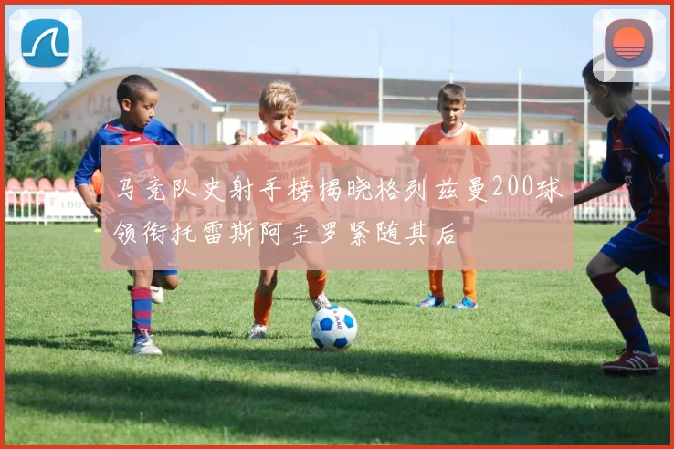 马竞队史射手榜揭晓格列兹曼200球领衔托雷斯阿圭罗紧随其后
