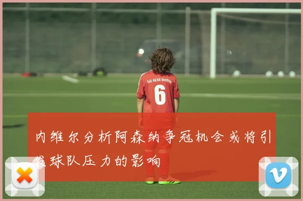 内维尔分析阿森纳争冠机会或将引发球队压力的影响