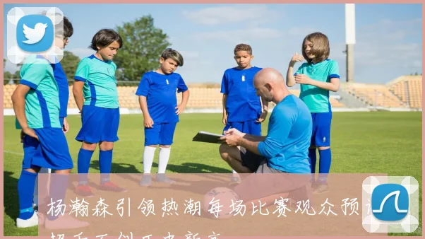 杨瀚森引领热潮每场比赛观众预计超千万创历史新高