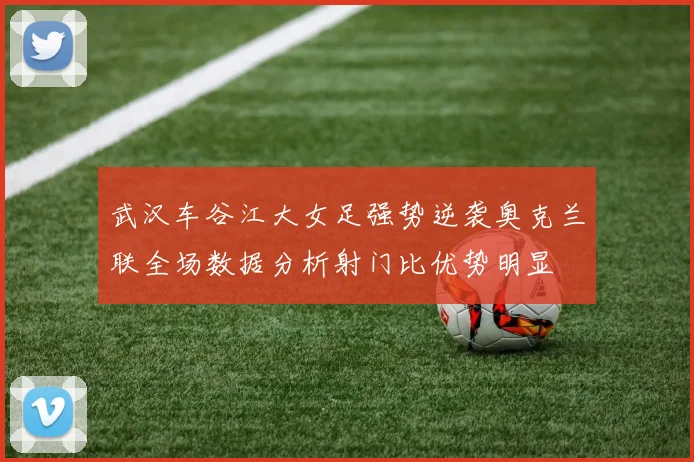 武汉车谷江大女足强势逆袭奥克兰联全场数据分析射门比优势明显