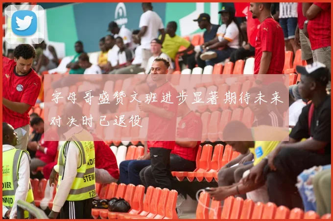 字母哥盛赞文班进步显著期待未来对决时已退役