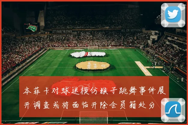 本菲卡对球迷模仿猴子跳舞事件展开调查或将面临开除会员籍处分