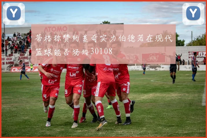 蒂格称赞约基奇实力伯德若在现代篮球能否场均30108