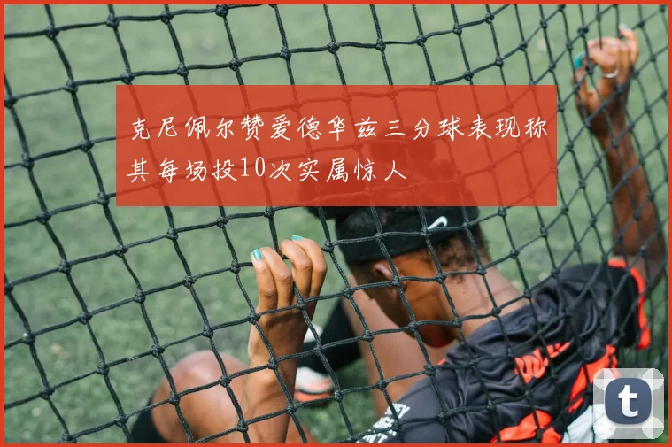 克尼佩尔赞爱德华兹三分球表现称其每场投10次实属惊人