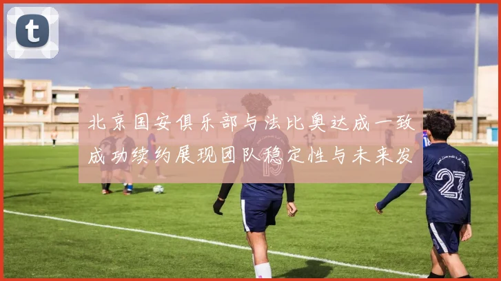北京国安俱乐部与法比奥达成一致成功续约展现团队稳定性与未来发展潜力