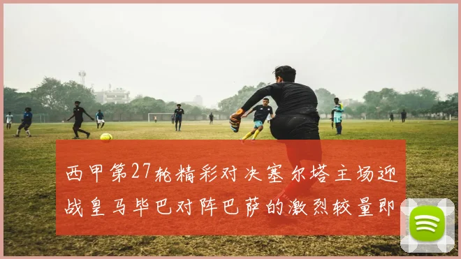 西甲第27轮精彩对决塞尔塔主场迎战皇马毕巴对阵巴萨的激烈较量即将上演