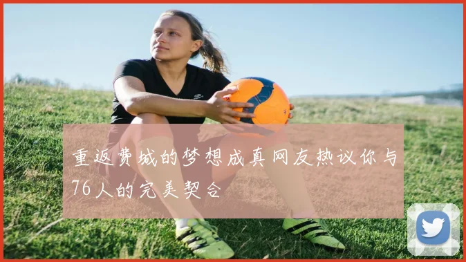 重返费城的梦想成真网友热议你与76人的完美契合