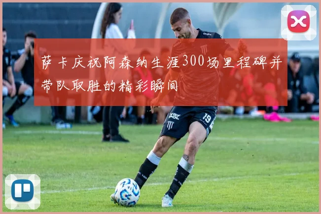 萨卡庆祝阿森纳生涯300场里程碑并带队取胜的精彩瞬间