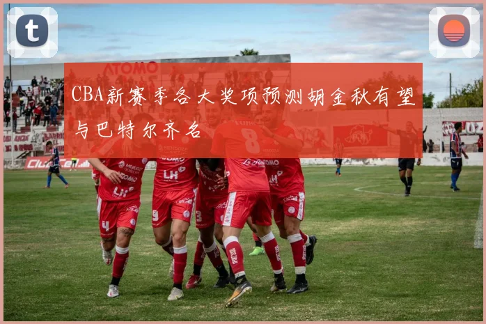 CBA新赛季各大奖项预测胡金秋有望与巴特尔齐名