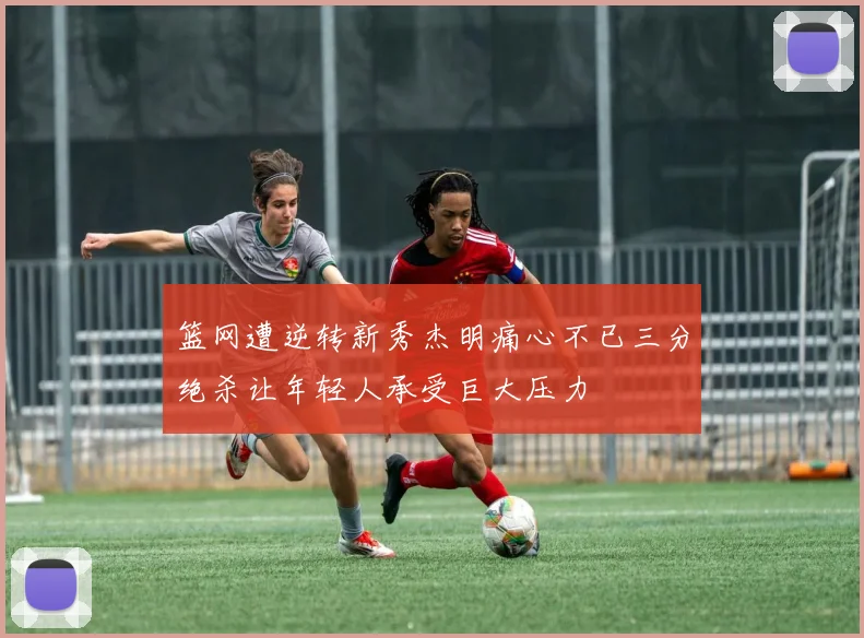 篮网遭逆转新秀杰明痛心不已三分绝杀让年轻人承受巨大压力