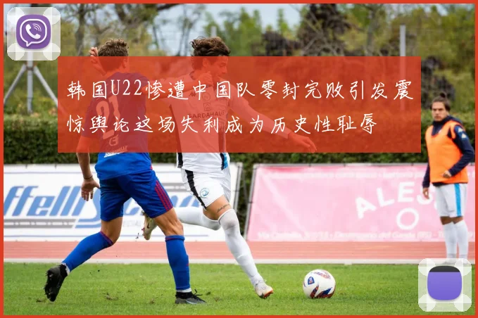 韩国U22惨遭中国队零封完败引发震惊舆论这场失利成为历史性耻辱