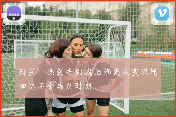 孙兴慜热刺告别战泪洒更衣室深情回忆不舍离别时刻