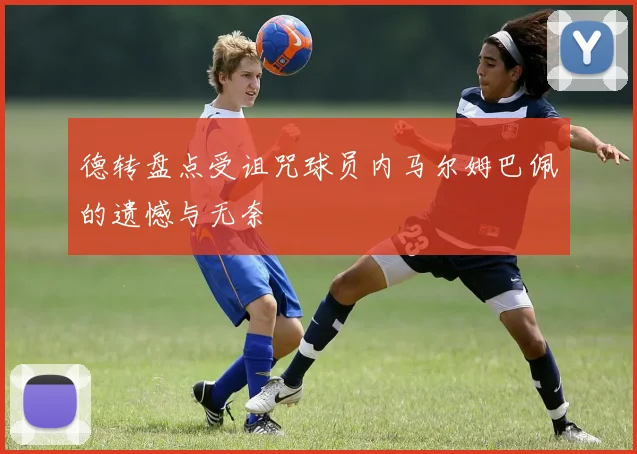 德转盘点受诅咒球员内马尔姆巴佩的遗憾与无奈