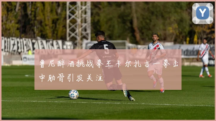 鲁尼醉酒挑战拳王卡尔扎吉一拳击中肋骨引发关注