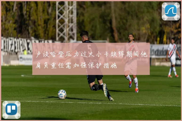 卢谈哈登压力过大小卡缺阵期间他肩负重任需加强保护措施