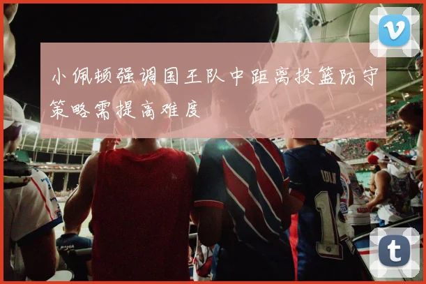 小佩顿强调国王队中距离投篮防守策略需提高难度
