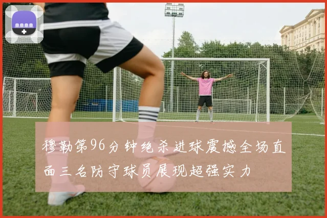 穆勒第96分钟绝杀进球震撼全场直面三名防守球员展现超强实力