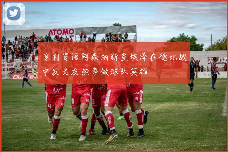亨利寄语阿森纳新星埃泽在德比战中发光发热争做球队英雄