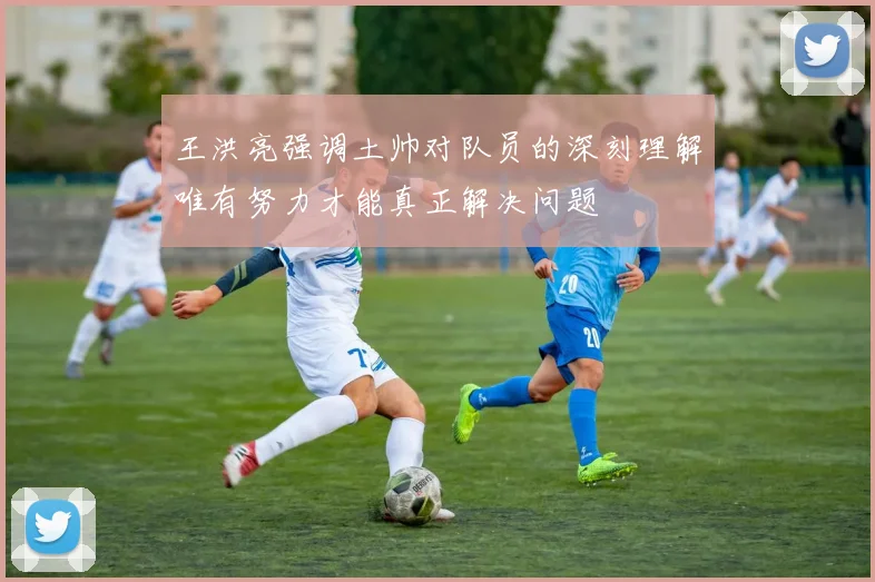 王洪亮强调土帅对队员的深刻理解唯有努力才能真正解决问题