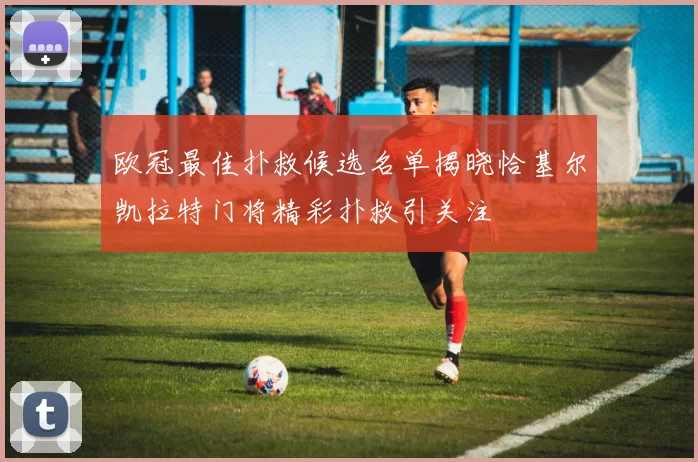 欧冠最佳扑救候选名单揭晓恰基尔凯拉特门将精彩扑救引关注