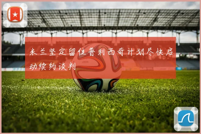 米兰坚定留住普利西奇计划尽快启动续约谈判
